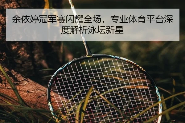 余依婷冠军赛闪耀全场，专业体育平台深度解析泳坛新星